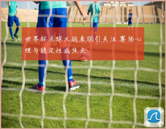 世界杯点球大战表现引关注 赛场心理与稳定性成焦点