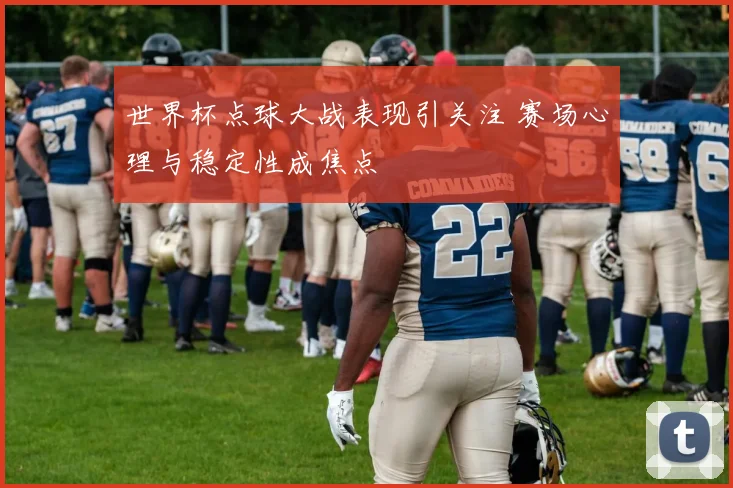 世界杯点球大战表现引关注 赛场心理与稳定性成焦点
