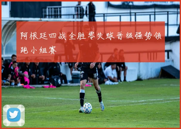 阿根廷四战全胜零失球晋级强势领跑小组赛