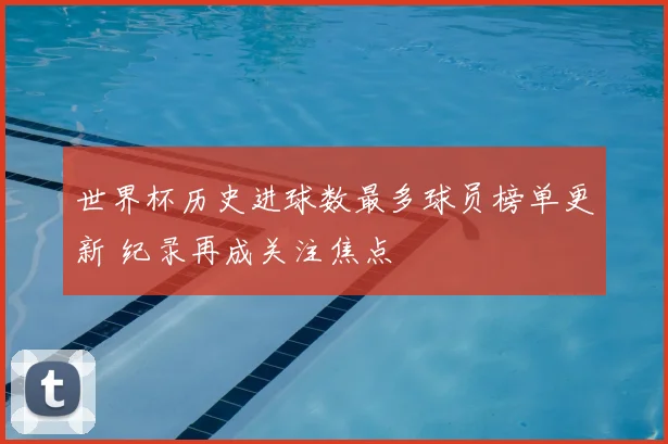 世界杯历史进球数最多球员榜单更新 纪录再成关注焦点