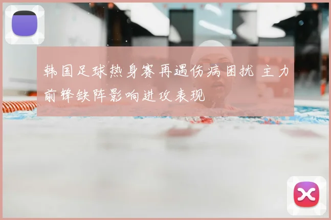 韩国足球热身赛再遇伤病困扰 主力前锋缺阵影响进攻表现