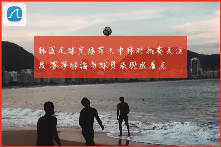 韩国足球直播带火中韩对抗赛关注度 赛事转播与球员表现成看点