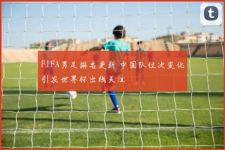 FIFA男足排名更新 中国队位次变化引发世界杯出线关注