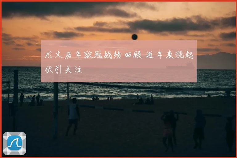 尤文历年欧冠战绩回顾 近年表现起伏引关注