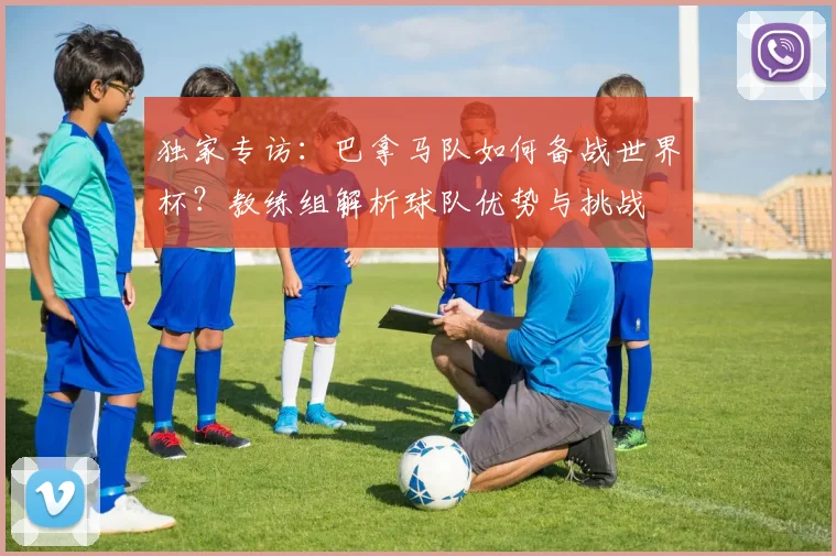 独家专访：巴拿马队如何备战世界杯？教练组解析球队优势与挑战