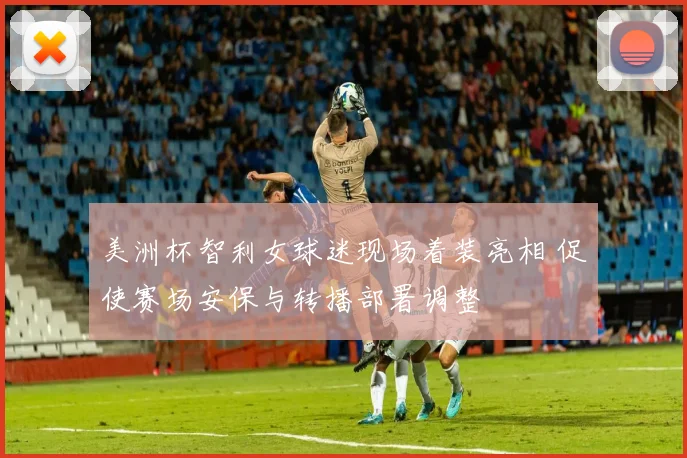美洲杯智利女球迷现场着装亮相 促使赛场安保与转播部署调整