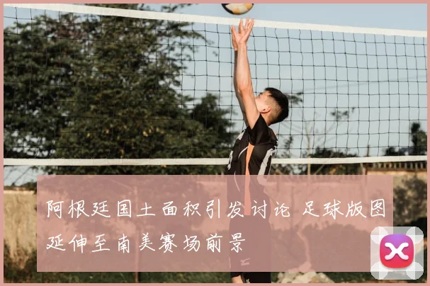 阿根廷国土面积引发讨论 足球版图延伸至南美赛场前景