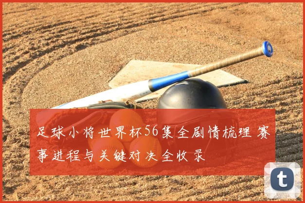 足球小将世界杯56集全剧情梳理 赛事进程与关键对决全收录