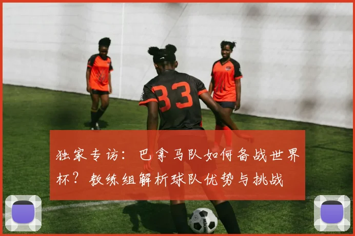 独家专访:巴拿马队如何备战世界杯?教练组解析球队优势与挑战