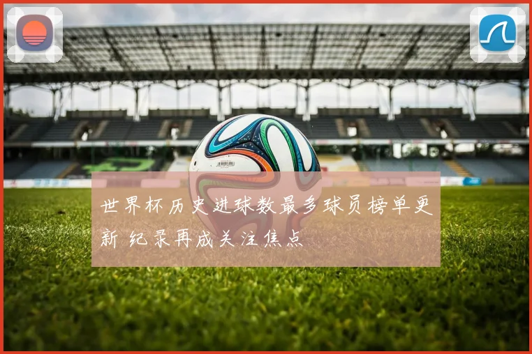 世界杯历史进球数最多球员榜单更新 纪录再成关注焦点