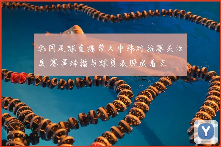 韩国足球直播带火中韩对抗赛关注度 赛事转播与球员表现成看点