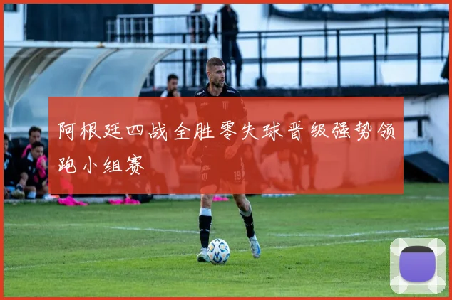 阿根廷四战全胜零失球晋级强势领跑小组赛