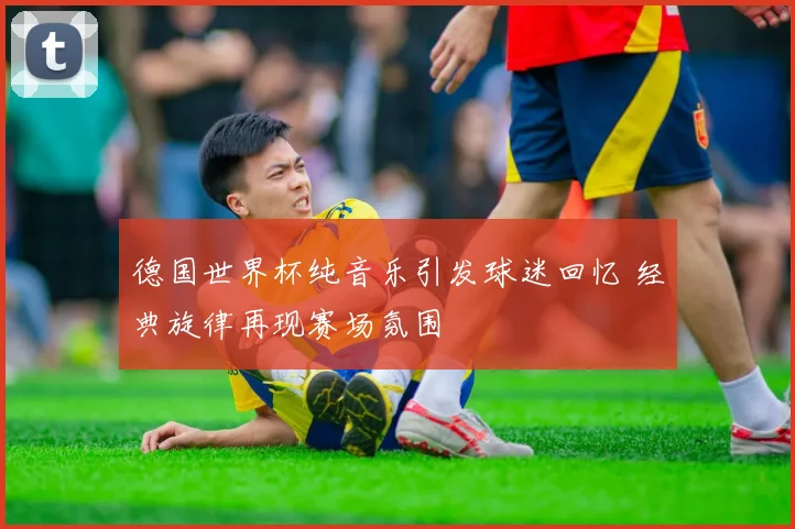德国世界杯纯音乐引发球迷回忆 经典旋律再现赛场氛围