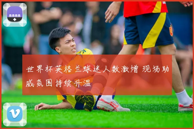 世界杯英格兰球迷人数激增 现场助威氛围持续升温