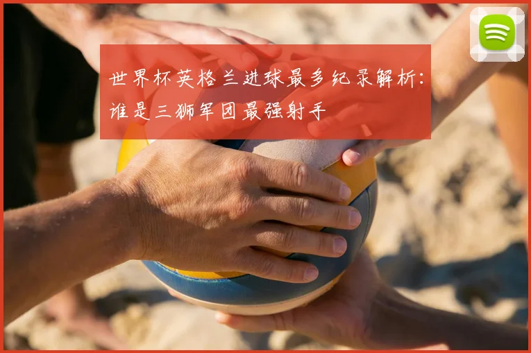 世界杯英格兰进球最多纪录解析：谁是三狮军团最强射手
