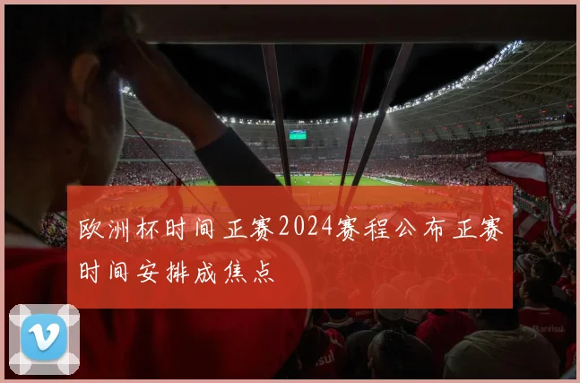 欧洲杯时间正赛2024赛程公布正赛时间安排成焦点