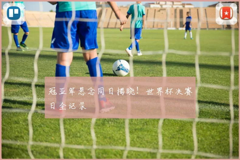 冠亚军悬念同日揭晓！世界杯决赛日全记录