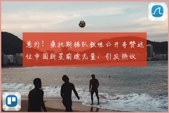 意外！桑托斯梯队教练公开夸赞这位中国新星前途无量，引发热议