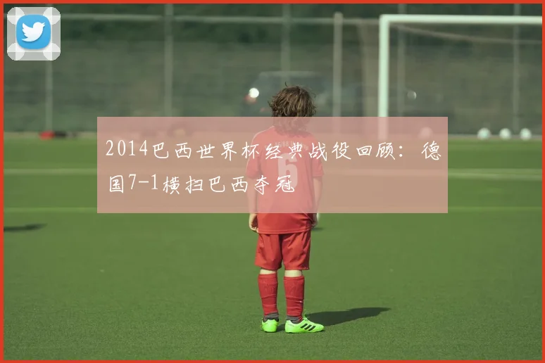 2014巴西世界杯经典战役回顾:德国7-1横扫巴西夺冠