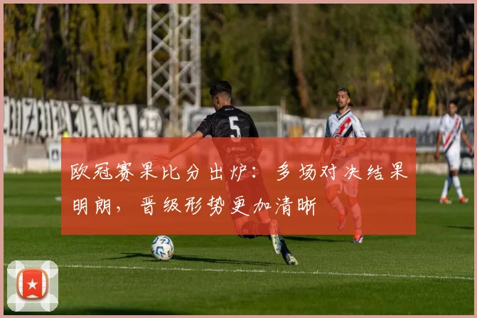 欧冠赛果比分出炉：多场对决结果明朗，晋级形势更加清晰
