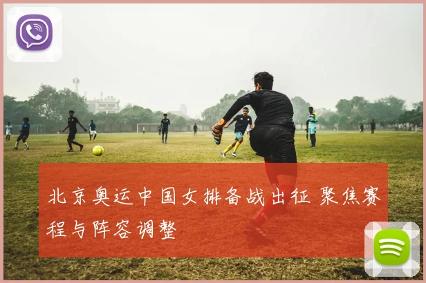 北京奥运中国女排备战出征 聚焦赛程与阵容调整