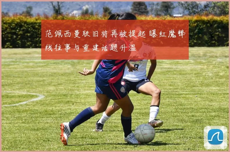 范佩西曼联旧将再被提起 曝红魔锋线往事与重建话题升温